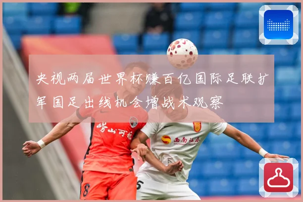 央视两届世界杯赚百亿国际足联扩军国足出线机会增战术观察