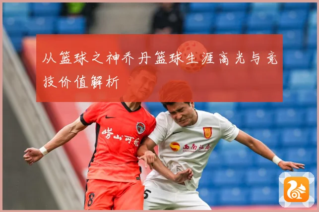 从篮球之神乔丹篮球生涯高光与竞技价值解析