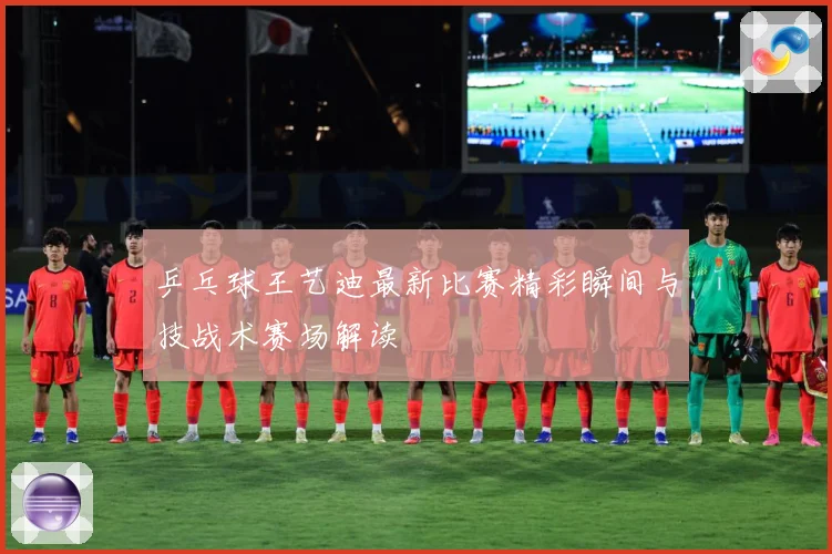 乒乓球王艺迪最新比赛精彩瞬间与技战术赛场解读