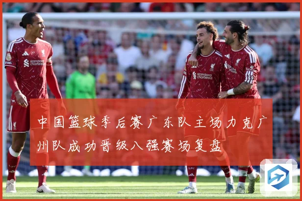 中国篮球季后赛广东队主场力克广州队成功晋级八强赛场复盘