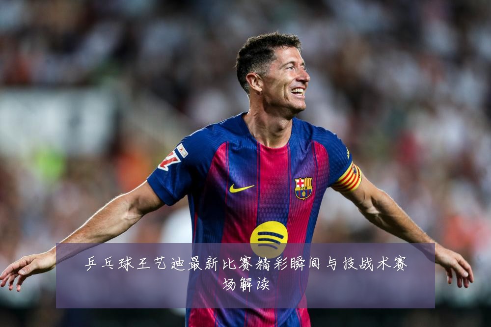乒乓球王艺迪最新比赛精彩瞬间与技战术赛场解读