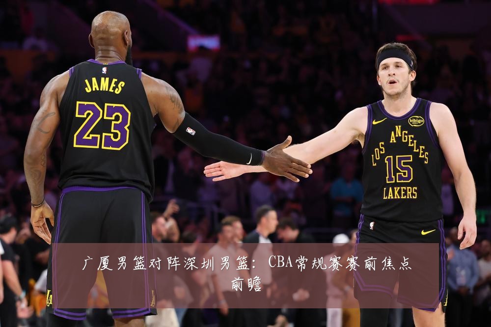 广厦男篮对阵深圳男篮：CBA常规赛赛前焦点前瞻